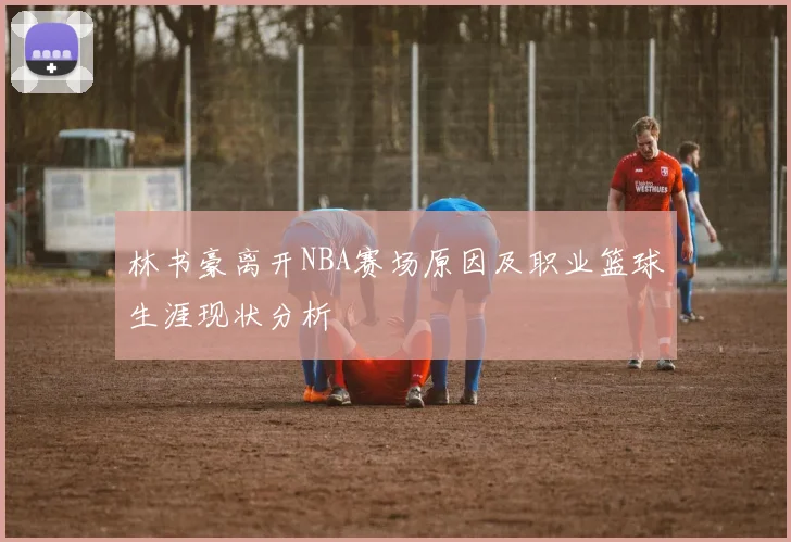 林书豪离开NBA赛场原因及职业篮球生涯现状分析