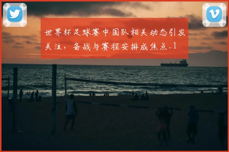 世界杯足球赛中国队相关动态引发关注,备战与赛程安排成焦点_1