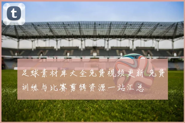 足球素材库大全免费视频更新 免费训练与比赛剪辑资源一站汇总