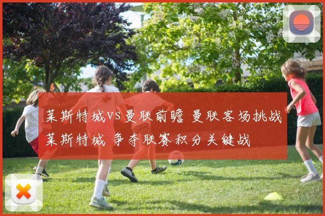 莱斯特城vs曼联前瞻 曼联客场挑战莱斯特城 争夺联赛积分关键战