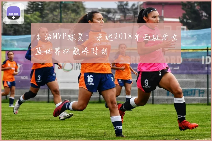 专访MVP球员：亲述2018年西班牙女篮世界杯巅峰时刻