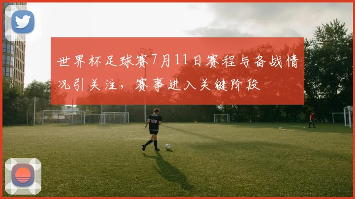 世界杯足球赛7月11日赛程与备战情况引关注,赛事进入关键阶段