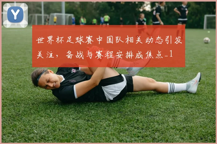 世界杯足球赛中国队相关动态引发关注,备战与赛程安排成焦点_1