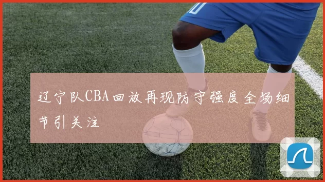 辽宁队CBA回放再现防守强度全场细节引关注