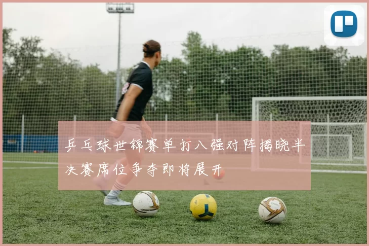 乒乓球世锦赛单打八强对阵揭晓半决赛席位争夺即将展开