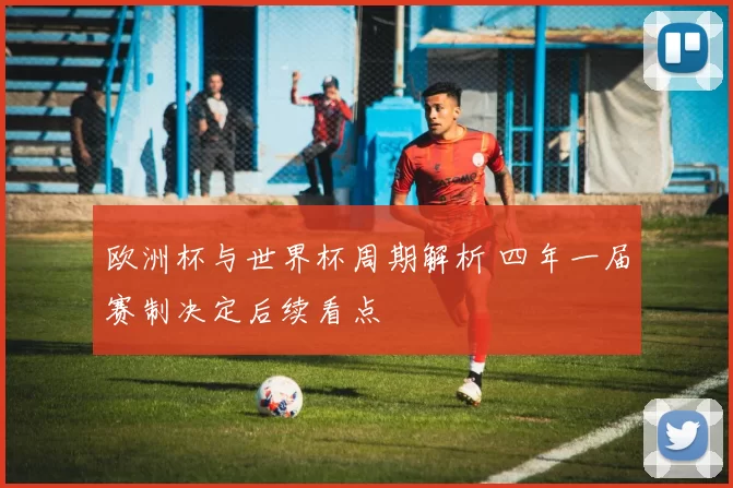 欧洲杯与世界杯周期解析 四年一届赛制决定后续看点