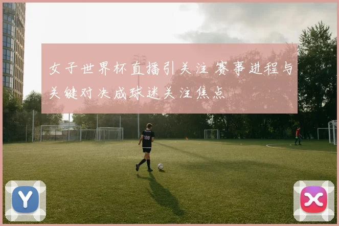 女子世界杯直播引关注 赛事进程与关键对决成球迷关注焦点