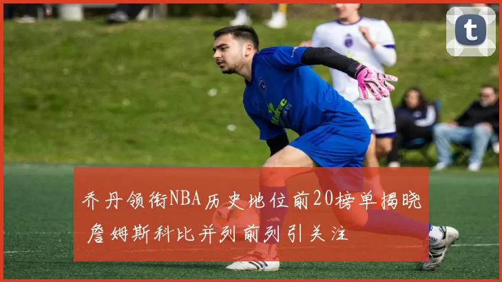 乔丹领衔NBA历史地位前20榜单揭晓 詹姆斯科比并列前列引关注