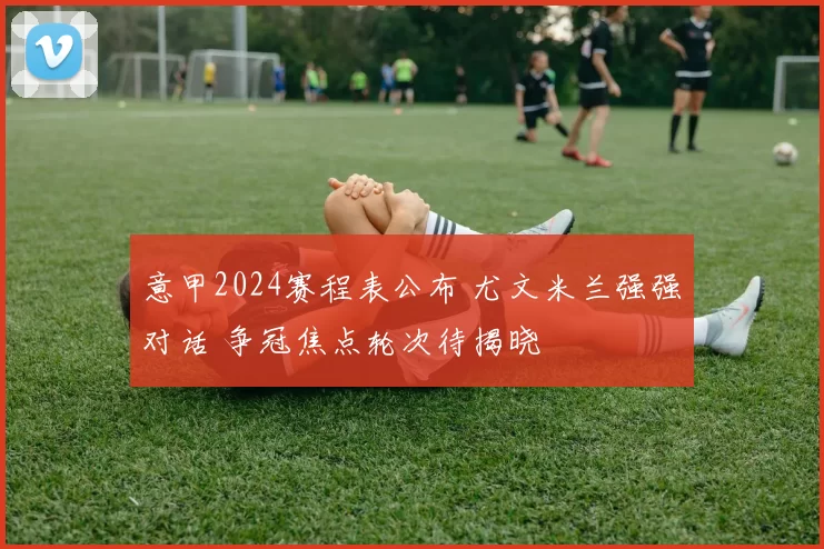 意甲2024赛程表公布 尤文米兰强强对话 争冠焦点轮次待揭晓