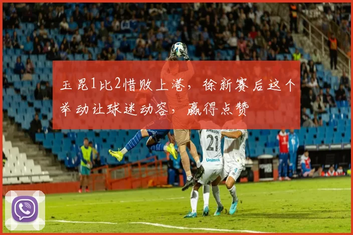 玉昆1比2惜败上港,徐新赛后这个举动让球迷动容,赢得点赞