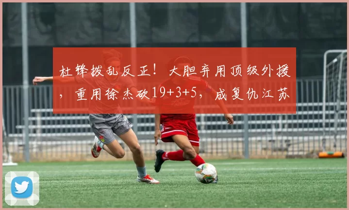 杜锋拨乱反正！大胆弃用顶级外援，重用徐杰砍19+3+5，成复仇江苏关键