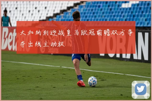 大加纳利迎战皇马欧冠前瞻双方争夺出线主动权