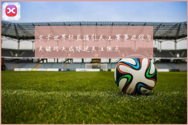 女子世界杯直播引关注 赛事进程与关键对决成球迷关注焦点