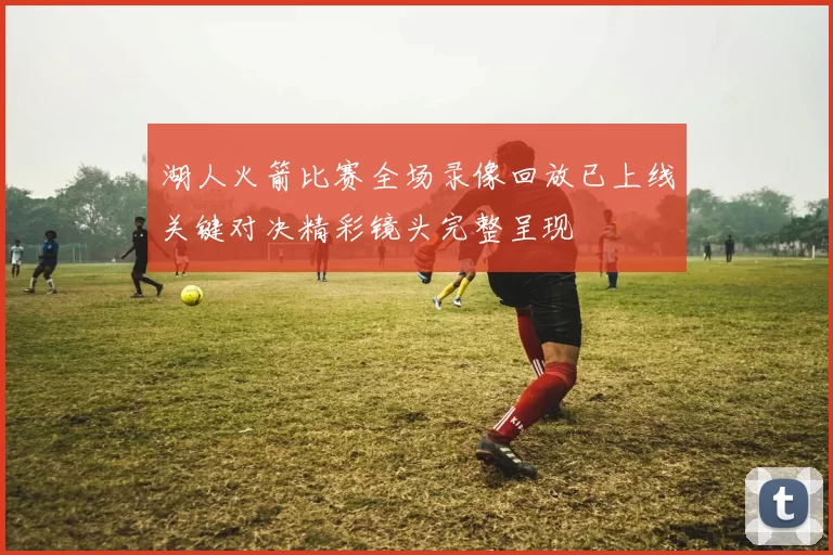 湖人火箭比赛全场录像回放已上线关键对决精彩镜头完整呈现