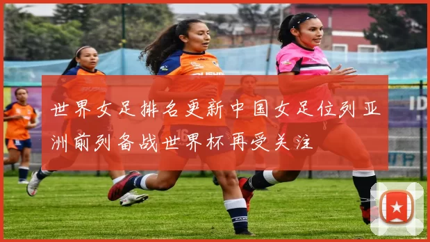 世界女足排名更新中国女足位列亚洲前列备战世界杯再受关注