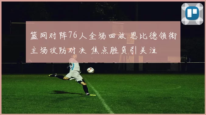 篮网对阵76人全场回放 恩比德领衔主场攻防对决 焦点胜负引关注