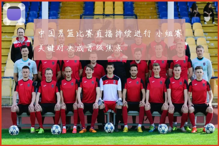 中国男篮比赛直播持续进行 小组赛关键对决成晋级焦点