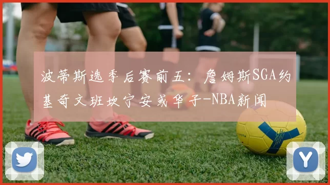 波蒂斯选季后赛前五：詹姆斯SGA约基奇文班坎宁安或华子-NBA新闻