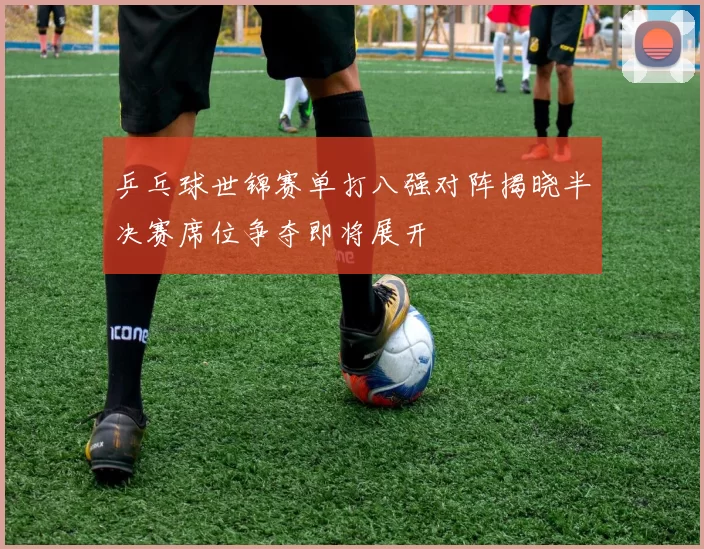 乒乓球世锦赛单打八强对阵揭晓半决赛席位争夺即将展开